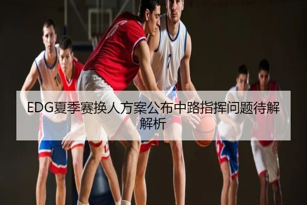 EDG夏季赛换人方案公布中路指挥问题待解解析