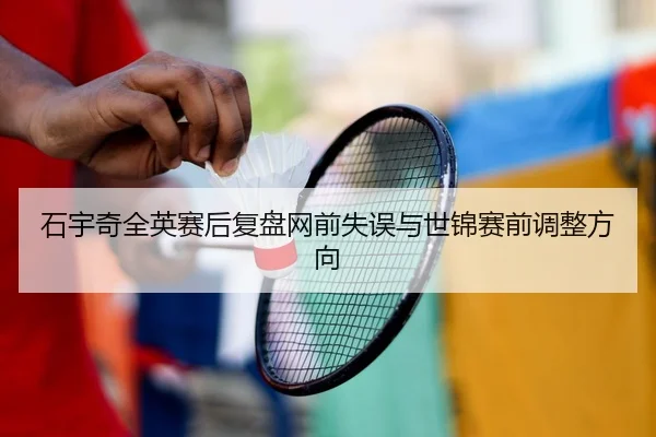 石宇奇全英赛后复盘网前失误与世锦赛前调整方向