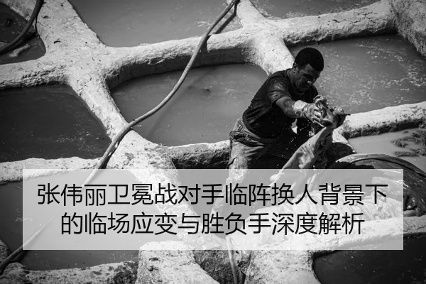 张伟丽卫冕战对手临阵换人背景下的临场应变与胜负手深度解析