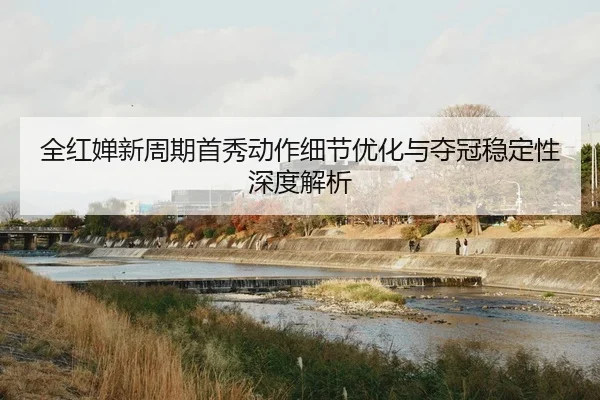 全红婵新周期首秀动作细节优化与夺冠稳定性深度解析