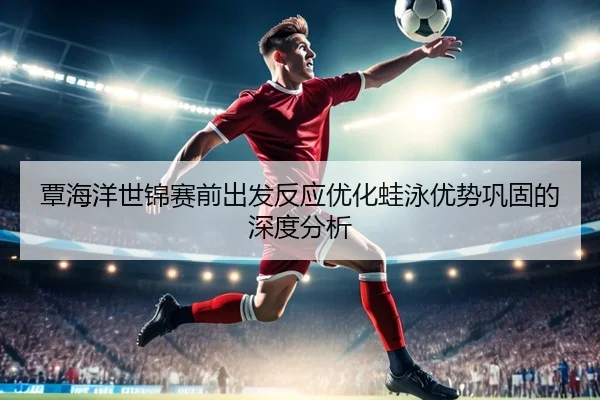 覃海洋世锦赛前出发反应优化蛙泳优势巩固的深度分析